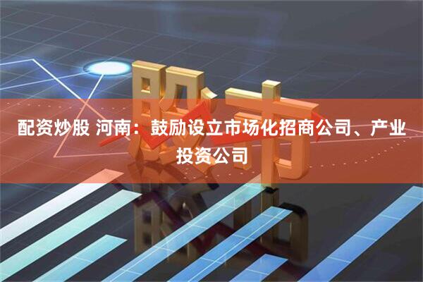 配资炒股 河南：鼓励设立市场化招商公司、产业投资公司