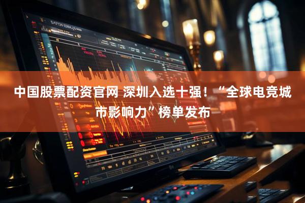中国股票配资官网 深圳入选十强！“全球电竞城市影响力”榜单发布