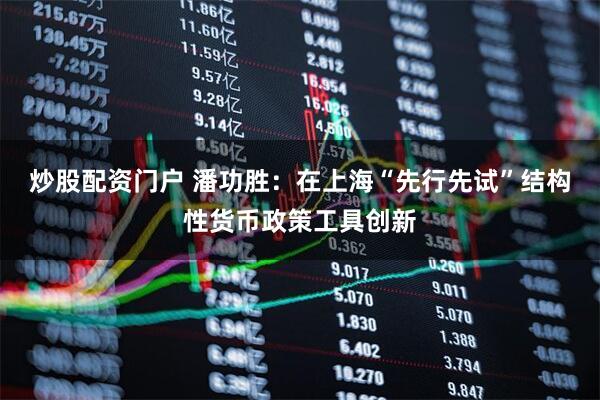 炒股配资门户 潘功胜：在上海“先行先试”结构性货币政策工具创新