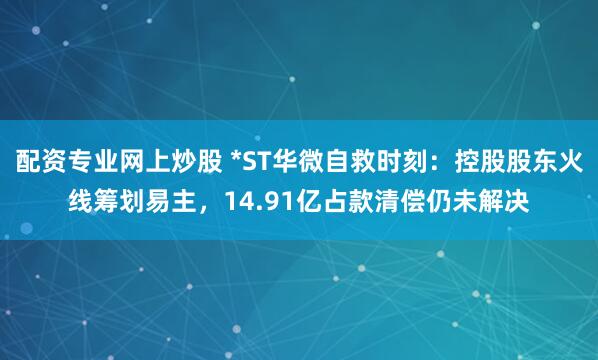 配资专业网上炒股 *ST华微自救时刻：控股股东火线筹划易主，14.91亿占款清偿仍未解决