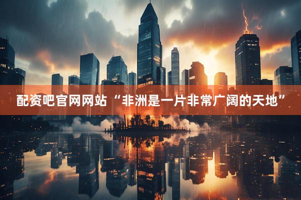 配资吧官网网站 “非洲是一片非常广阔的天地”