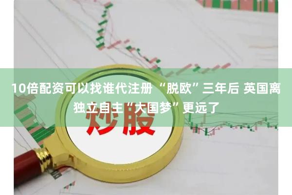 10倍配资可以找谁代注册 “脱欧”三年后 英国离独立自主“大国梦”更远了