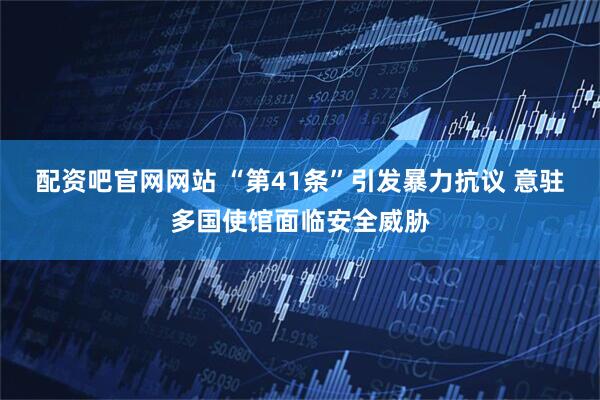 配资吧官网网站 “第41条”引发暴力抗议 意驻多国使馆面临安全威胁