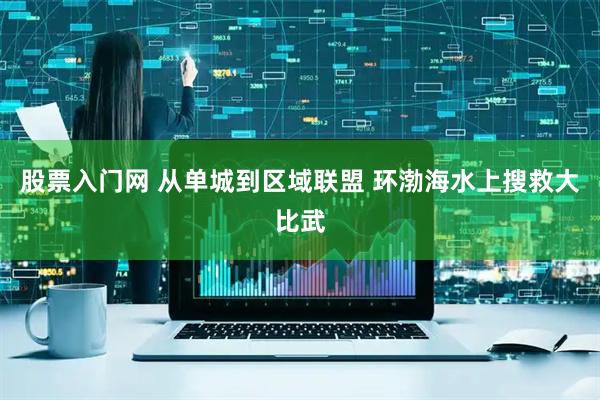 股票入门网 从单城到区域联盟 环渤海水上搜救大比武