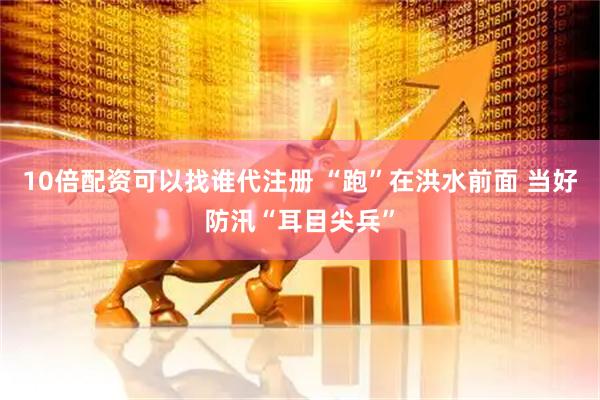 10倍配资可以找谁代注册 “跑”在洪水前面 当好防汛“耳目尖兵”