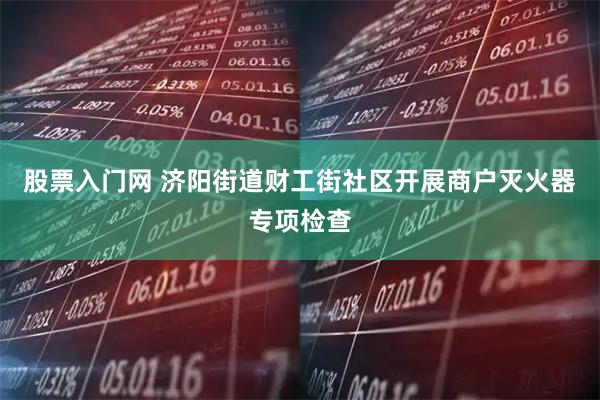 股票入门网 济阳街道财工街社区开展商户灭火器专项检查