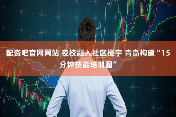配资吧官网网站 夜校融入社区楼宇 青岛构建“15分钟技能培训圈”