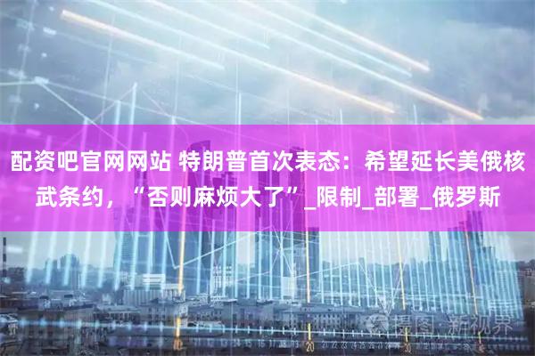 配资吧官网网站 特朗普首次表态：希望延长美俄核武条约，“否则麻烦大了”_限制_部署_俄罗斯