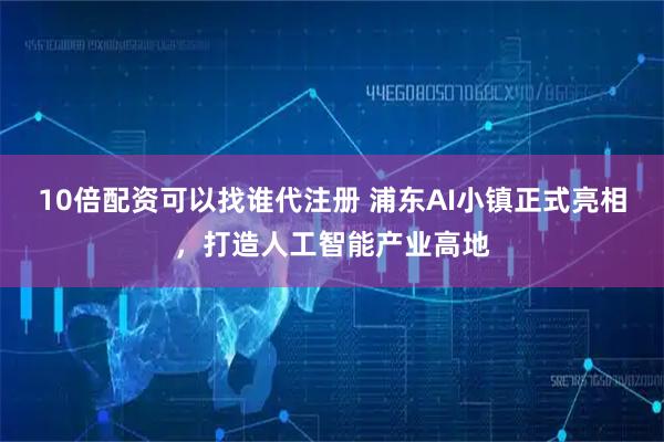 10倍配资可以找谁代注册 浦东AI小镇正式亮相，打造人工智能产业高地