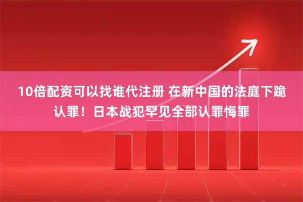 10倍配资可以找谁代注册 在新中国的法庭下跪认罪！日本战犯罕见全部认罪悔罪