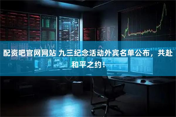 配资吧官网网站 九三纪念活动外宾名单公布，共赴和平之约！