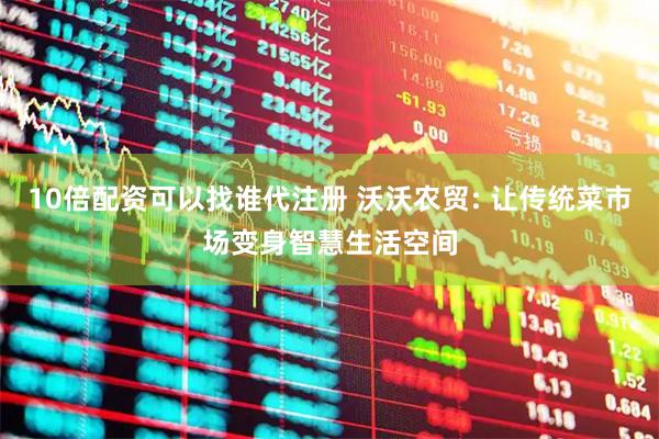 10倍配资可以找谁代注册 沃沃农贸: 让传统菜市场变身智慧生活空间