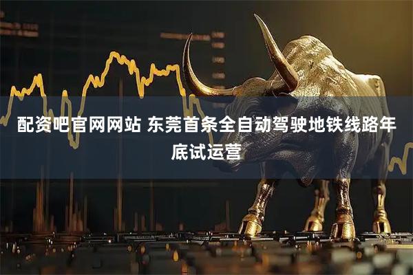 配资吧官网网站 东莞首条全自动驾驶地铁线路年底试运营