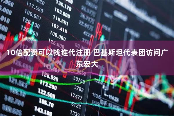 10倍配资可以找谁代注册 巴基斯坦代表团访问广东宏大
