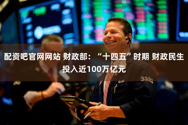 配资吧官网网站 财政部：“十四五”时期 财政民生投入近100万亿元