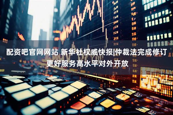 配资吧官网网站 新华社权威快报|仲裁法完成修订 更好服务高水平对外开放