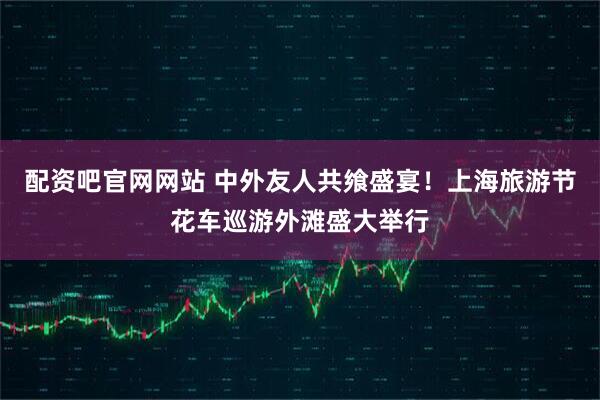 配资吧官网网站 中外友人共飨盛宴！上海旅游节花车巡游外滩盛大举行