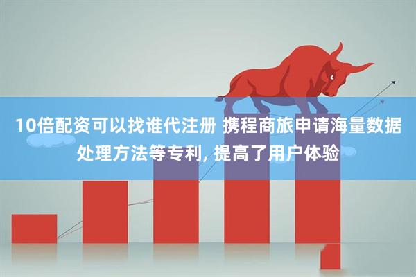 10倍配资可以找谁代注册 携程商旅申请海量数据处理方法等专利, 提高了用户体验