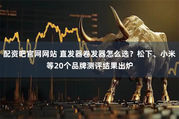 配资吧官网网站 直发器卷发器怎么选？松下、小米等20个品牌测评结果出炉