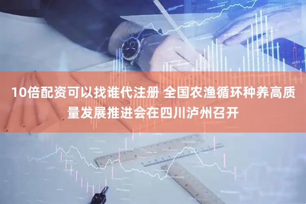 10倍配资可以找谁代注册 全国农渔循环种养高质量发展推进会在四川泸州召开