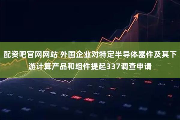 配资吧官网网站 外国企业对特定半导体器件及其下游计算产品和组件提起337调查申请