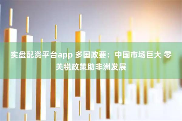 实盘配资平台app 多国政要：中国市场巨大 零关税政策助非洲发展