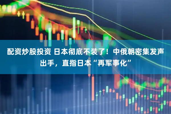 配资炒股投资 日本彻底不装了！中俄朝密集发声出手，直指日本“再军事化”