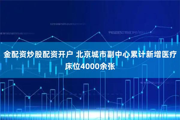 金配资炒股配资开户 北京城市副中心累计新增医疗床位4000余张