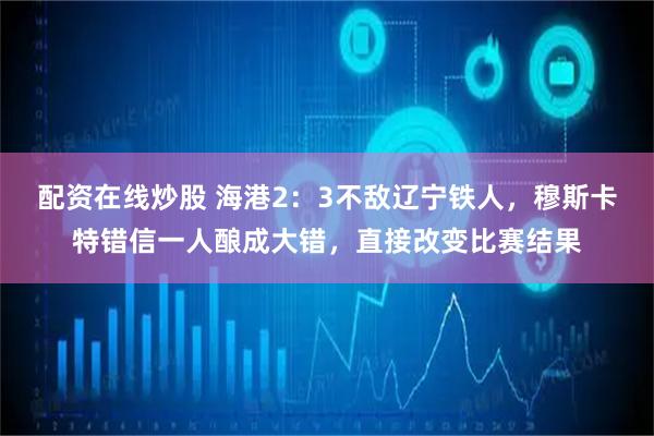 配资在线炒股 海港2：3不敌辽宁铁人，穆斯卡特错信一人酿成大错，直接改变比赛结果