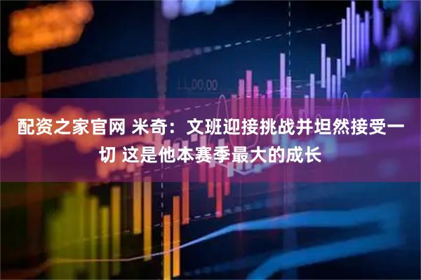 配资之家官网 米奇：文班迎接挑战并坦然接受一切 这是他本赛季最大的成长