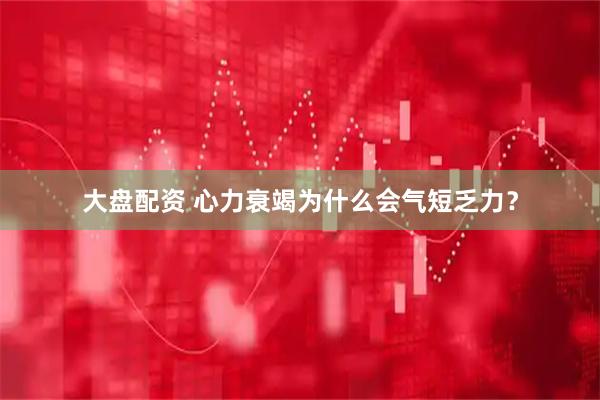 大盘配资 心力衰竭为什么会气短乏力？