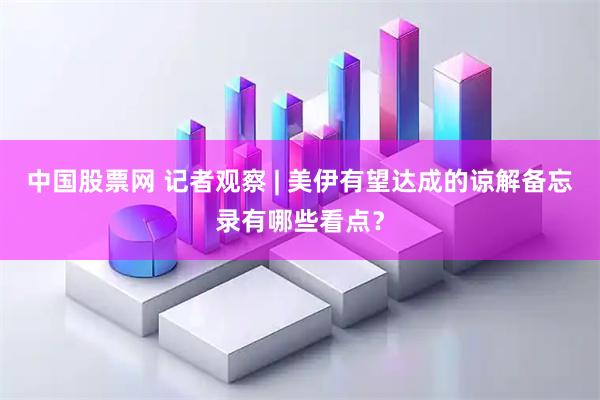 中国股票网 记者观察 | 美伊有望达成的谅解备忘录有哪些看点？
