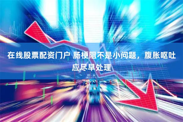 在线股票配资门户 肠梗阻不是小问题，腹胀呕吐应尽早处理